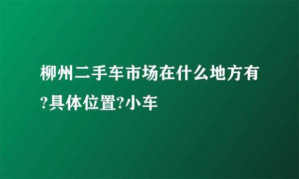 柳州二手车市场在什么地方有?具体位置?小车