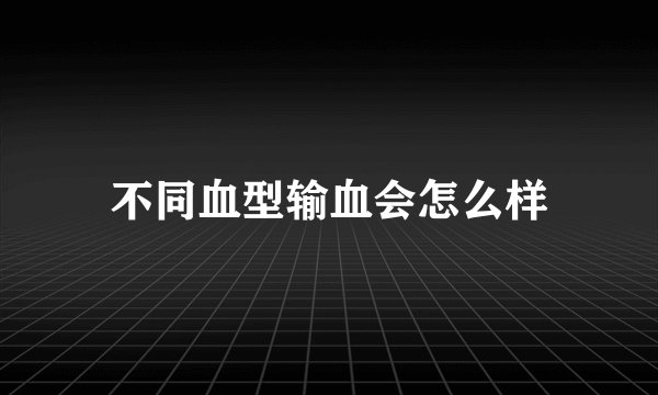 不同血型输血会怎么样