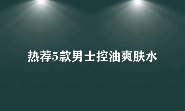 热荐5款男士控油爽肤水