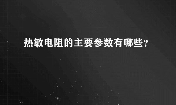 热敏电阻的主要参数有哪些？