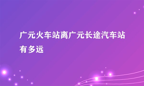 广元火车站离广元长途汽车站有多远