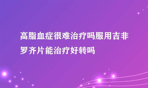 高脂血症很难治疗吗服用吉非罗齐片能治疗好转吗