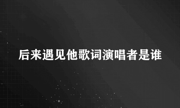 后来遇见他歌词演唱者是谁