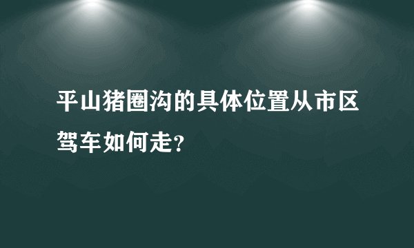 平山猪圈沟的具体位置从市区驾车如何走？