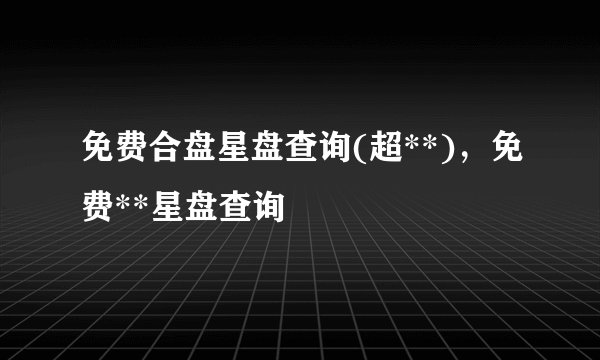 免费合盘星盘查询(超**)，免费**星盘查询