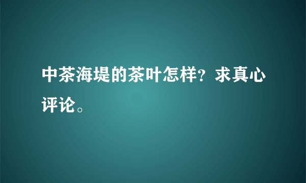 中茶海堤的茶叶怎样？求真心评论。