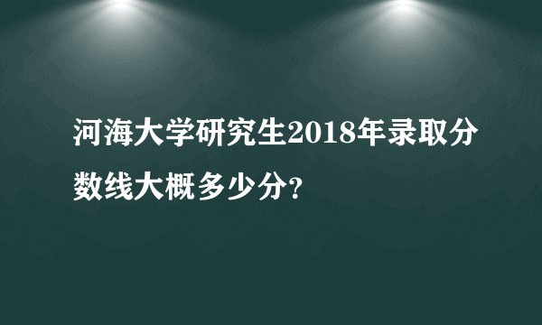河海大学研究生2018年录取分数线大概多少分？
