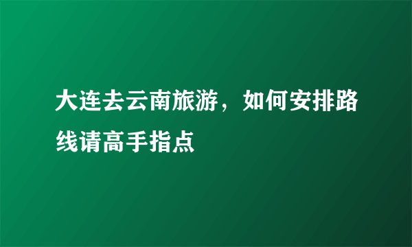 大连去云南旅游，如何安排路线请高手指点