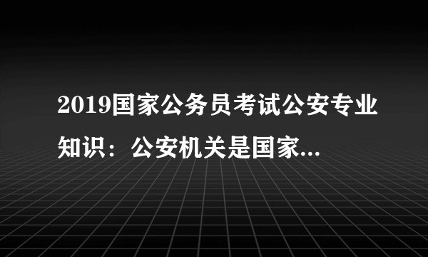 2019国家公务员考试公安专业知识：公安机关是国家的治安行政机关和刑事执法机关