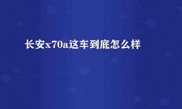 长安x70a这车到底怎么样