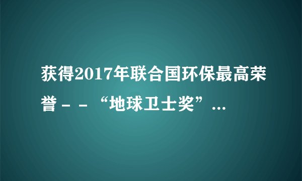 获得2017年联合国环保最高荣誉－－“地球卫士奖”的是（）