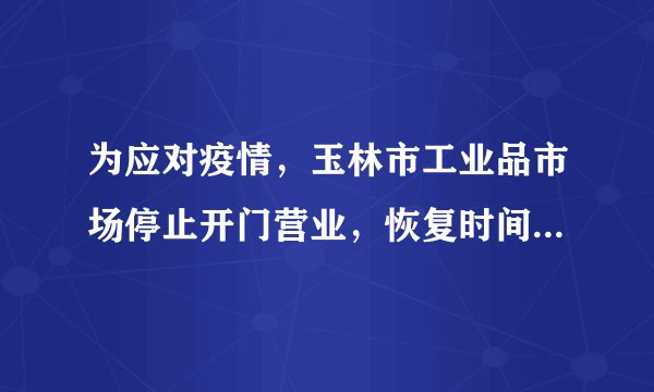 为应对疫情，玉林市工业品市场停止开门营业，恢复时间是...