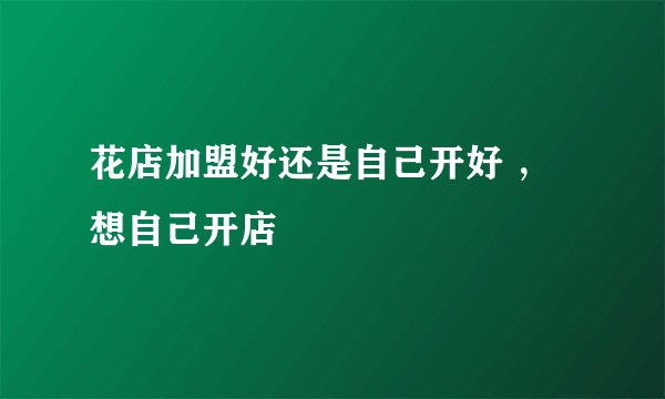 花店加盟好还是自己开好 ，想自己开店