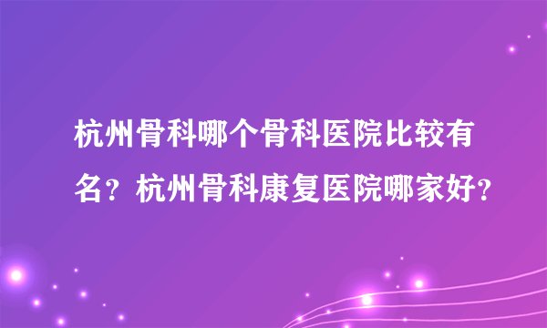 杭州骨科哪个骨科医院比较有名？杭州骨科康复医院哪家好？