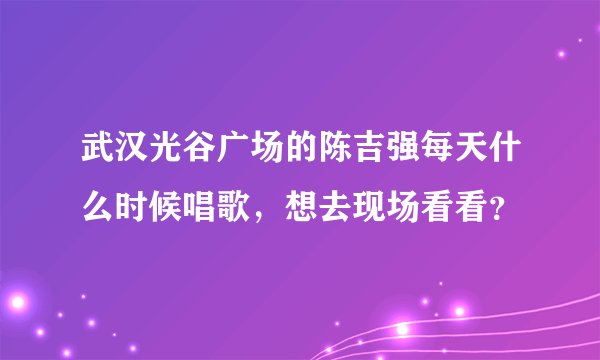武汉光谷广场的陈吉强每天什么时候唱歌，想去现场看看？