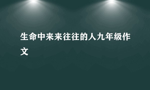 生命中来来往往的人九年级作文