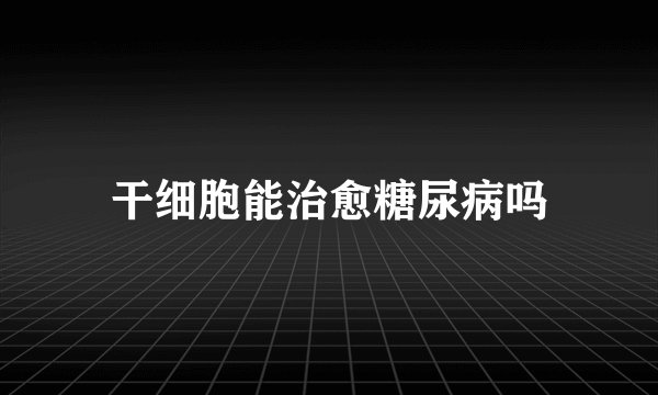 干细胞能治愈糖尿病吗