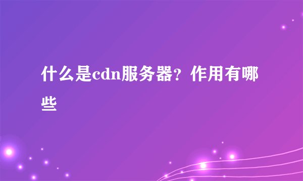 什么是cdn服务器？作用有哪些