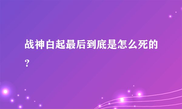 战神白起最后到底是怎么死的?