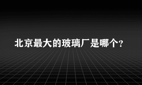 北京最大的玻璃厂是哪个？