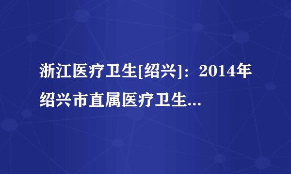 浙江医疗卫生[绍兴]：2014年绍兴市直属医疗卫生单位招聘127人公告(第二次)