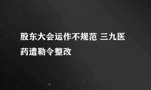 股东大会运作不规范 三九医药遭勒令整改