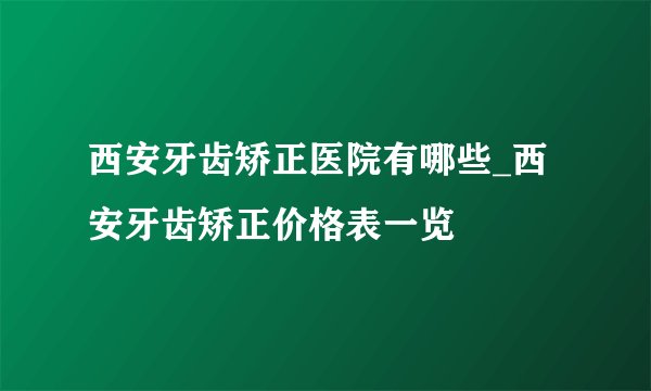 西安牙齿矫正医院有哪些_西安牙齿矫正价格表一览