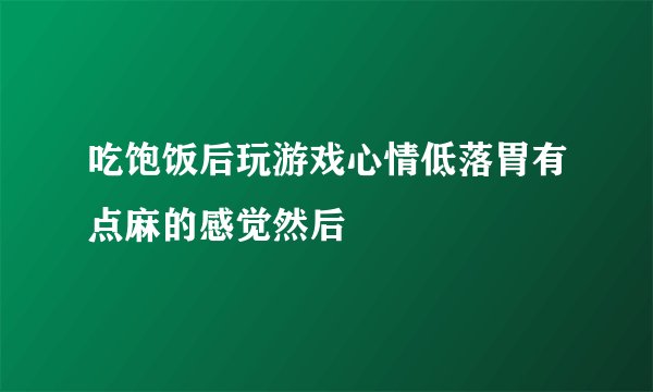 吃饱饭后玩游戏心情低落胃有点麻的感觉然后