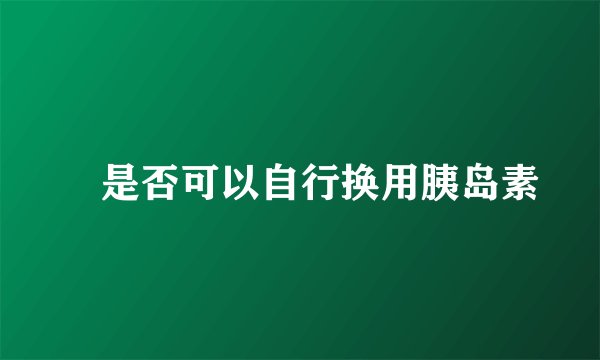  是否可以自行换用胰岛素