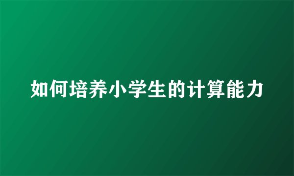 如何培养小学生的计算能力