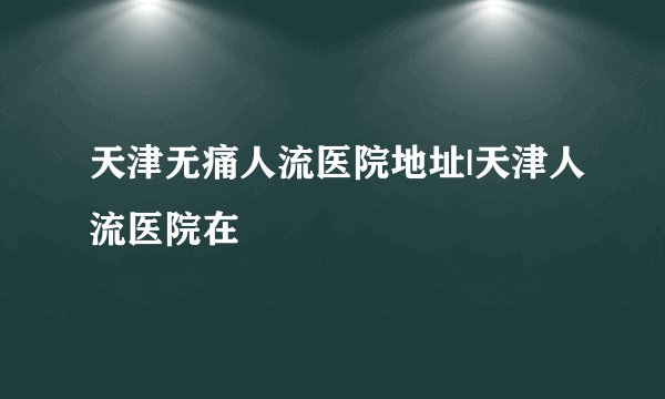 天津无痛人流医院地址|天津人流医院在