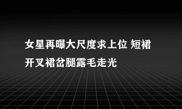 女星再曝大尺度求上位 短裙开叉裙岔腿露毛走光