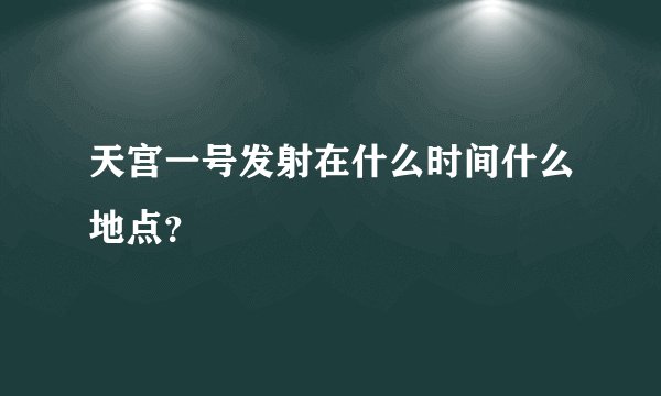 天宫一号发射在什么时间什么地点?