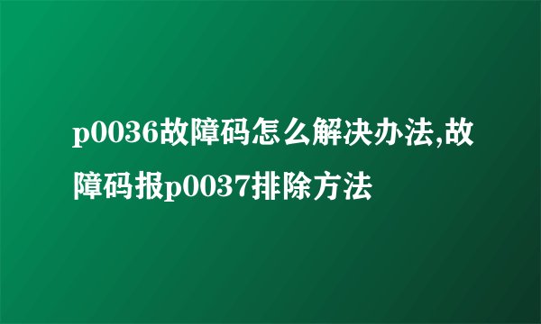 p0036故障码怎么解决办法,故障码报p0037排除方法