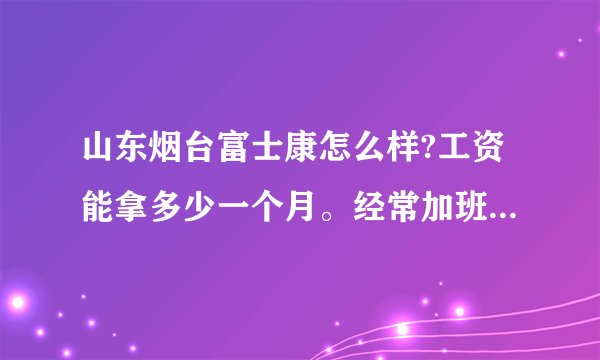山东烟台富士康怎么样?工资能拿多少一个月。经常加班吗?上班时间是几点？