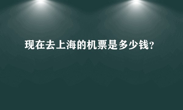 现在去上海的机票是多少钱？