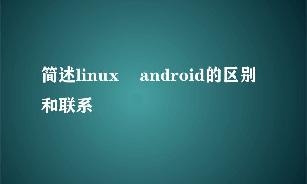 简述linux    android的区别和联系