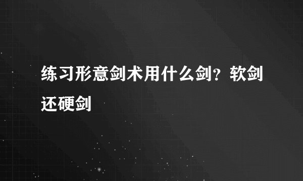 练习形意剑术用什么剑?软剑还硬剑