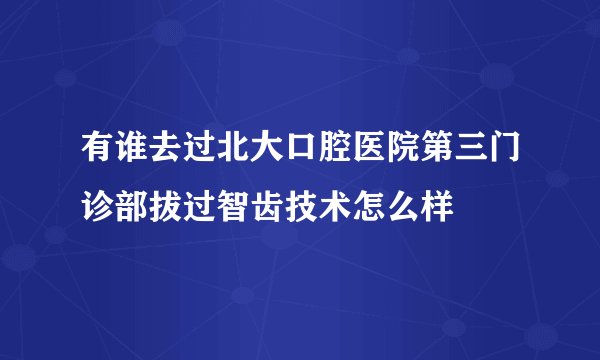 有谁去过北大口腔医院第三门诊部拔过智齿技术怎么样