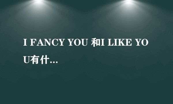 I FANCY YOU 和I LIKE YOU有什么区别？