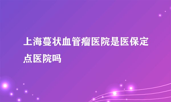 上海蔓状血管瘤医院是医保定点医院吗