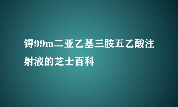 锝99m二亚乙基三胺五乙酸注射液的芝士百科