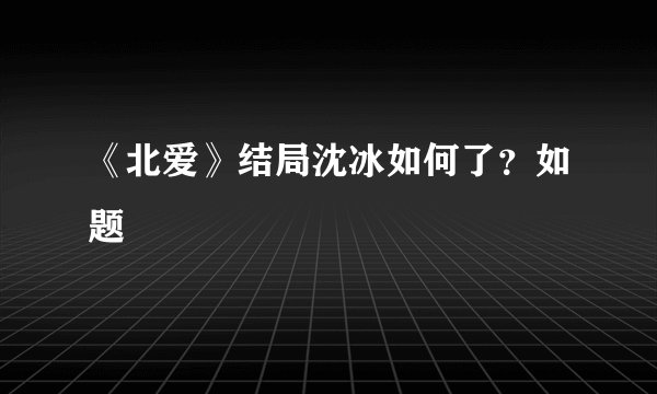 《北爱》结局沈冰如何了？如题