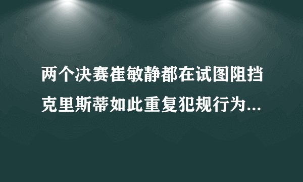 两个决赛崔敏静都在试图阻挡克里斯蒂如此重复犯规行为也是没谁了