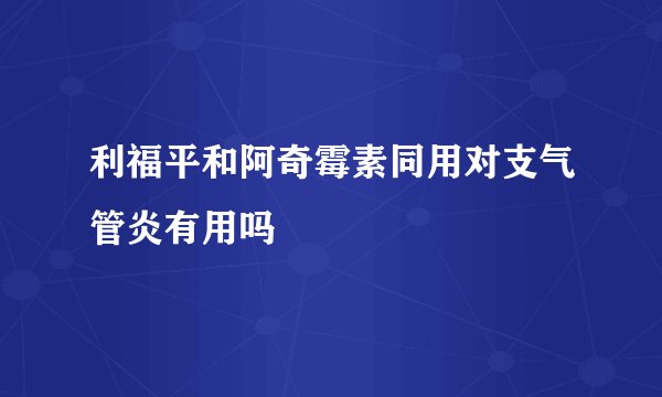 利福平和阿奇霉素同用对支气管炎有用吗