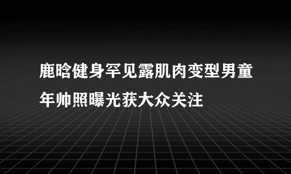 鹿晗健身罕见露肌肉变型男童年帅照曝光获大众关注