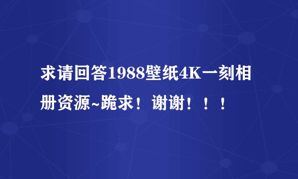 求请回答1988壁纸4K一刻相册资源~跪求！谢谢！！！