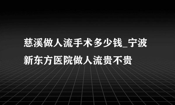 慈溪做人流手术多少钱_宁波新东方医院做人流贵不贵