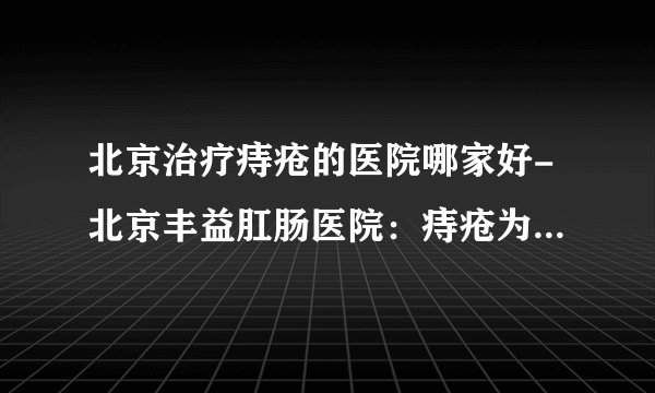 北京治疗痔疮的医院哪家好-北京丰益肛肠医院：痔疮为什么会在这个秋天找上你？