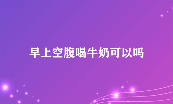 早上空腹喝牛奶可以吗